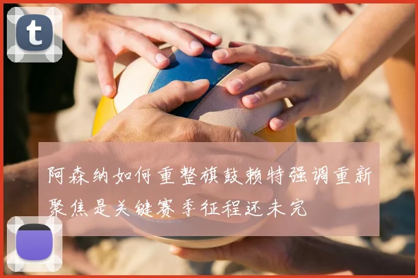 阿森纳如何重整旗鼓赖特强调重新聚焦是关键赛季征程还未完